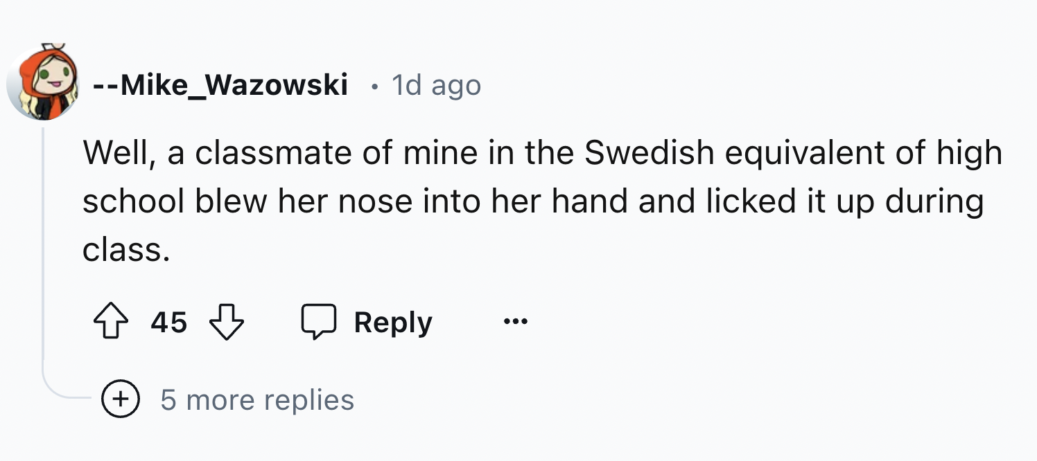 number - Mike_Wazowski 1d ago . Well, a classmate of mine in the Swedish equivalent of high. school blew her nose into her hand and licked it up during class. 45 5 more replies